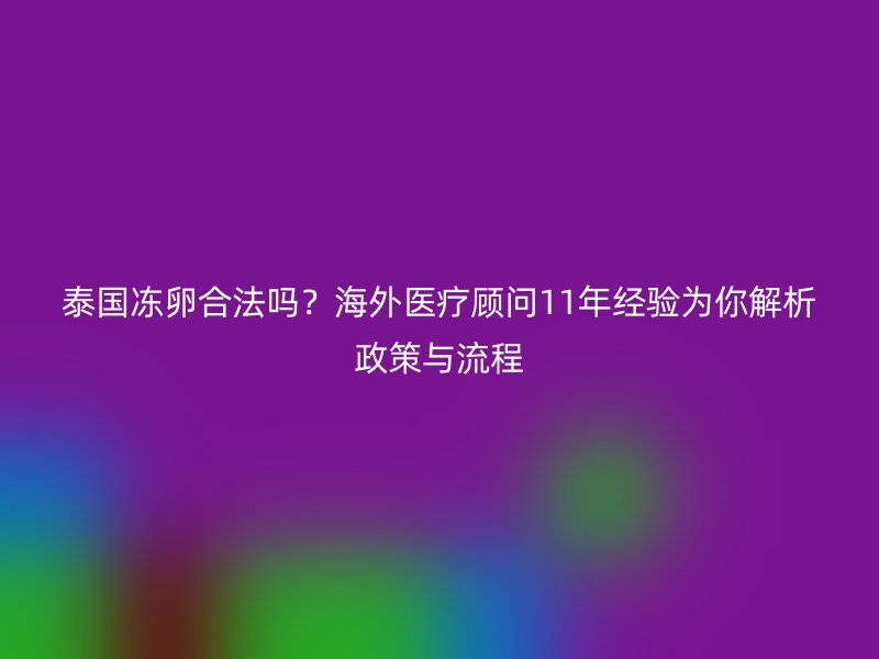 泰国冻卵合法吗？海外医疗顾问11年经验为你解析政策与流程