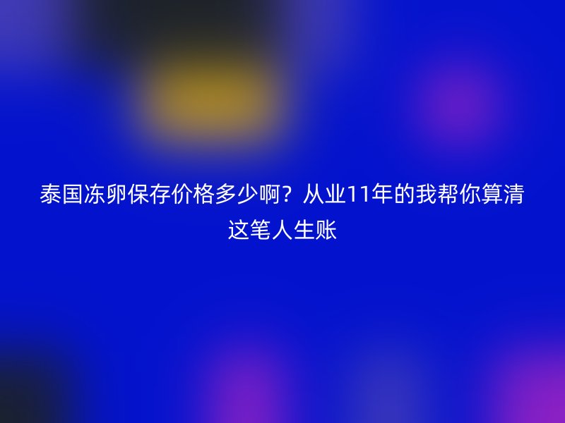 泰国冻卵保存价格多少啊？从业11年的我帮你算清这笔人生账