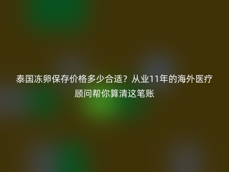 泰国冻卵保存价格多少合适？从业11年的海外医疗顾问帮你算清这笔账