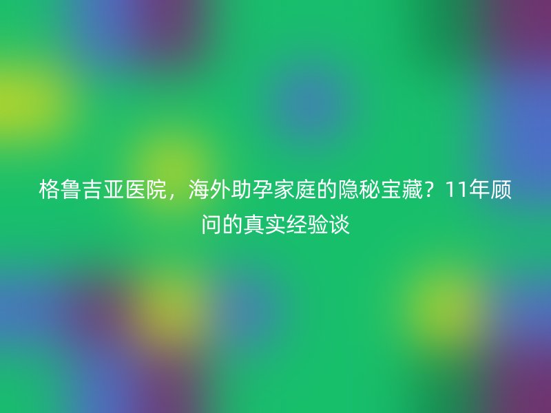 格鲁吉亚医院，海外助孕家庭的隐秘宝藏？11年顾问的真实经验谈