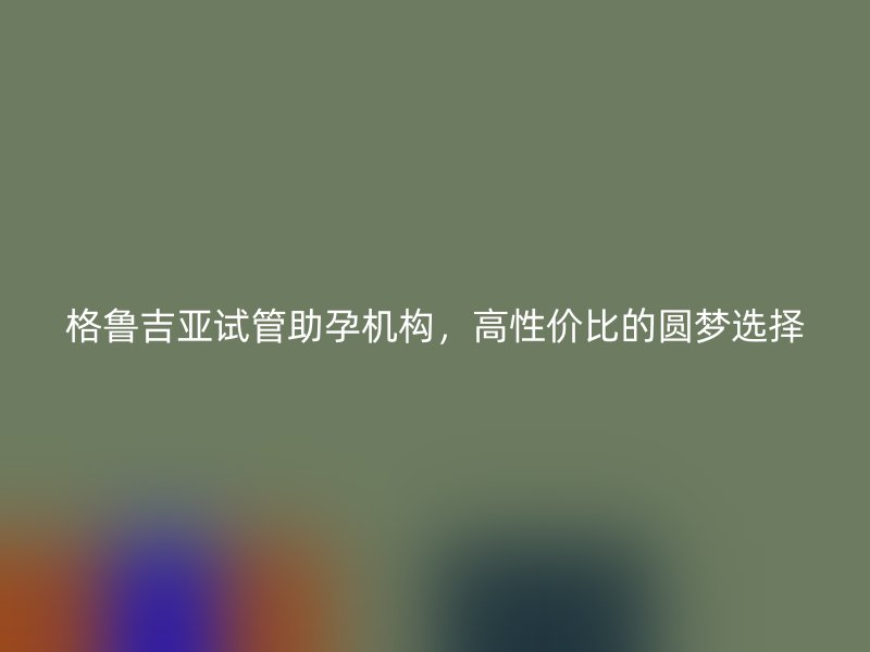 格鲁吉亚试管助孕机构，高性价比的圆梦选择