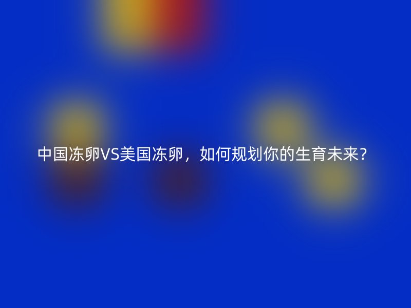 中国冻卵VS美国冻卵，如何规划你的生育未来？