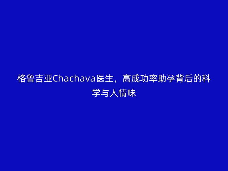 格鲁吉亚Chachava医生，高成功率助孕背后的科学与人情味