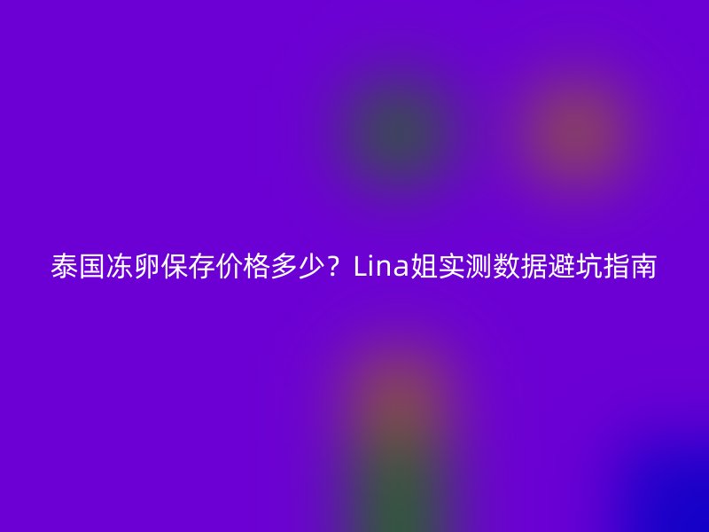 泰国冻卵保存价格多少？Lina姐实测数据避坑指南