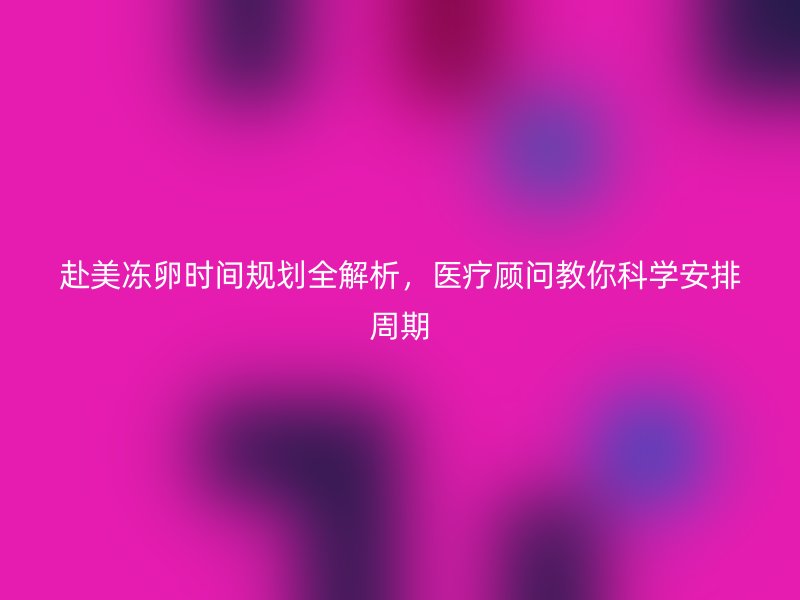 赴美冻卵时间规划全解析，医疗顾问教你科学安排周期