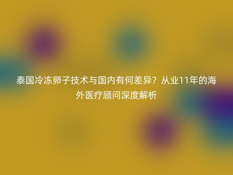 泰国冷冻卵子技术与国内有何差异？从业11年的海外医疗顾问深度解析