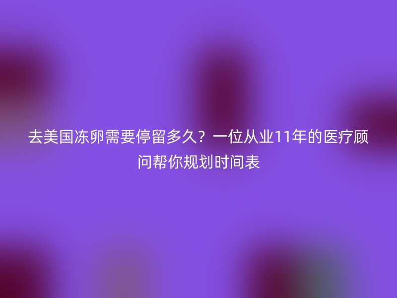 去美国冻卵需要停留多久？一位从业11年的医疗顾问帮你规划时间表