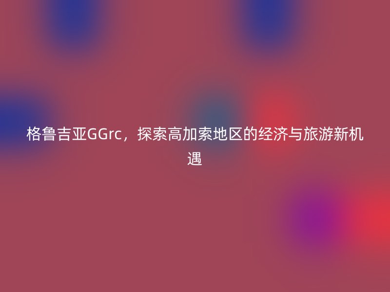 格鲁吉亚GGrc,探索高加索地区的经济与旅游新机遇