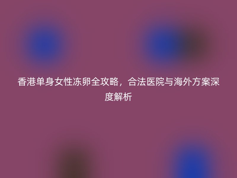 香港单身女性冻卵全攻略，合法医院与海外方案深度解析