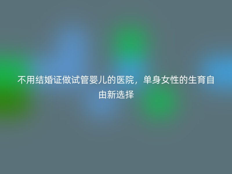 不用结婚证做试管婴儿的医院，单身女性的生育自由新选择