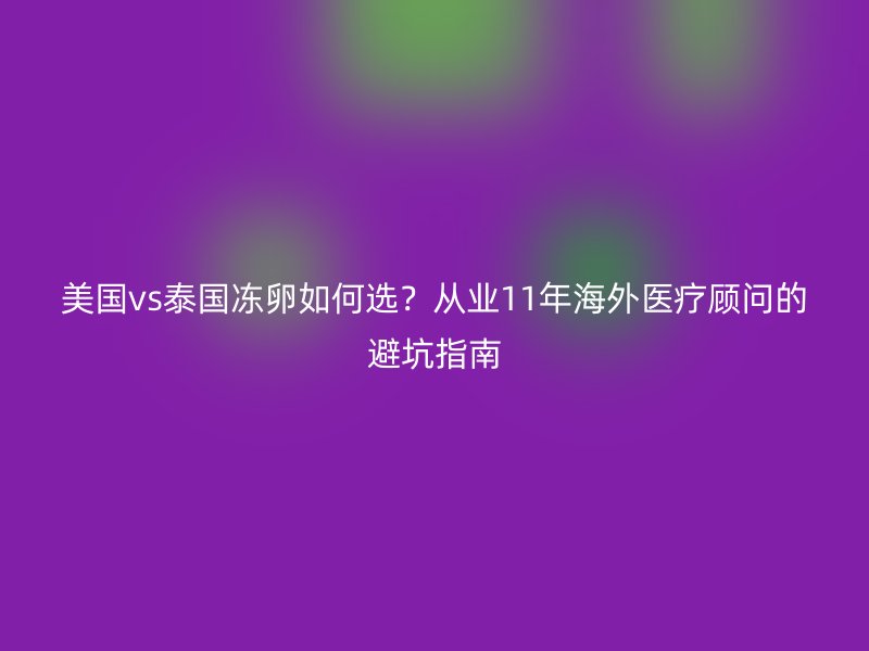 美国vs泰国冻卵如何选？从业11年海外医疗顾问的避坑指南