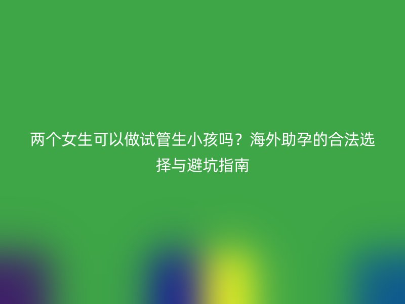两个女生可以做试管生小孩吗？海外助孕的合法选择与避坑指南