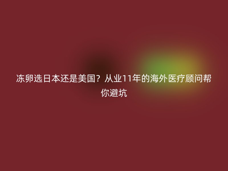 冻卵选日本还是美国？从业11年的海外医疗顾问帮你避坑