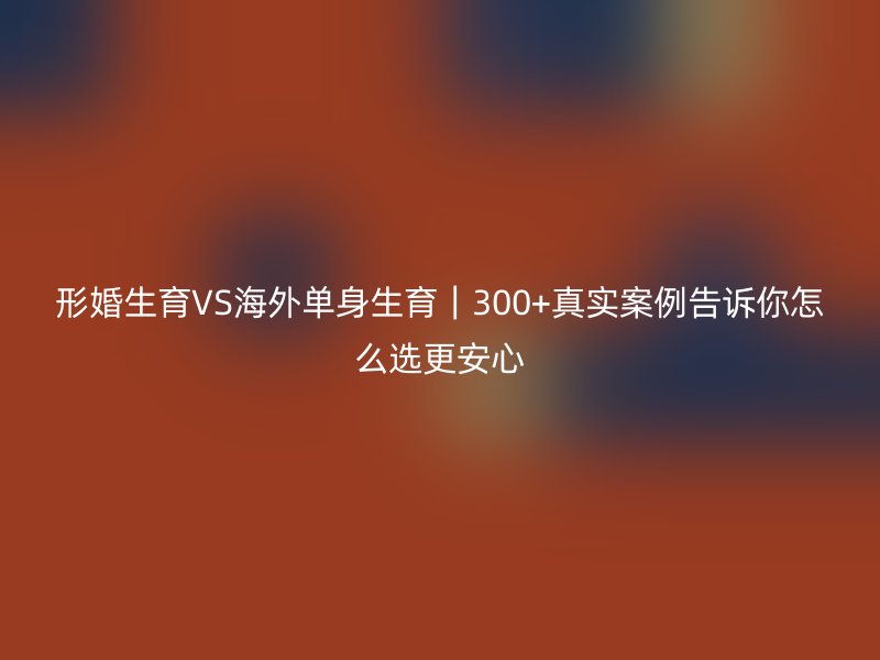形婚生育VS海外单身生育｜300+真实案例告诉你怎么选更安心