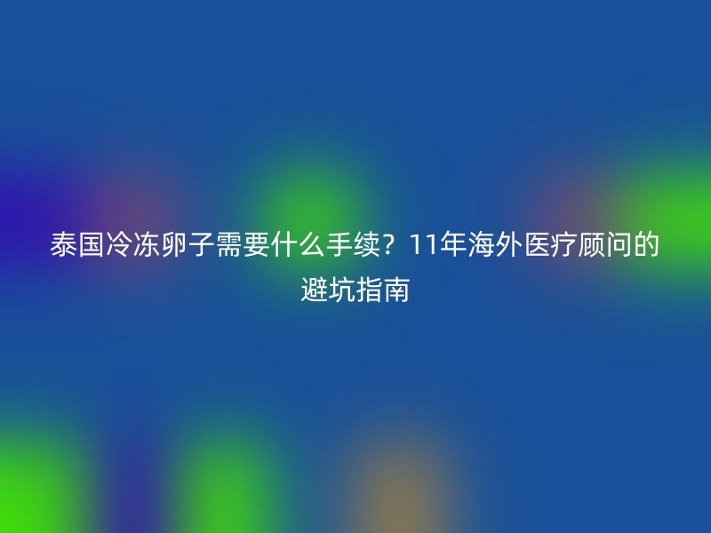 泰国冷冻卵子需要什么手续？11年海外医疗顾问的避坑指南