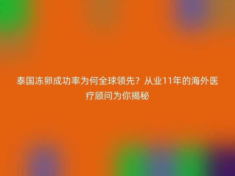 泰国冻卵成功率为何全球领先？从业11年的海外医疗顾问为你揭秘