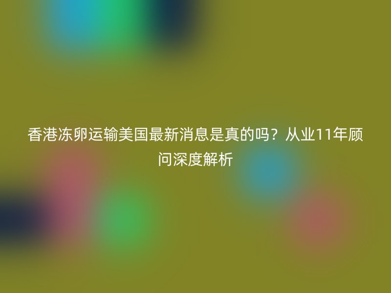 香港冻卵运输美国最新消息是真的吗？从业11年顾问深度解析