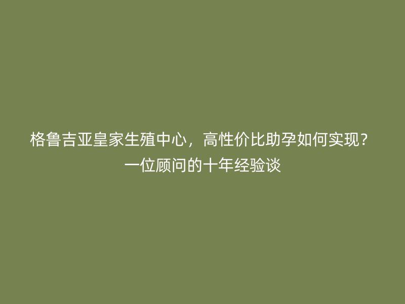 格鲁吉亚皇家生殖中心，高性价比助孕如何实现？一位顾问的十年经验谈