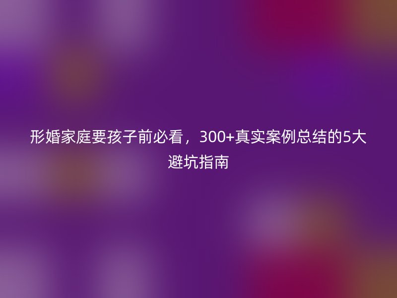 形婚家庭要孩子前必看，300+真实案例总结的5大避坑指南