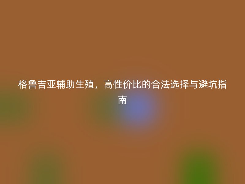 格鲁吉亚辅助生殖，高性价比的合法选择与避坑指南