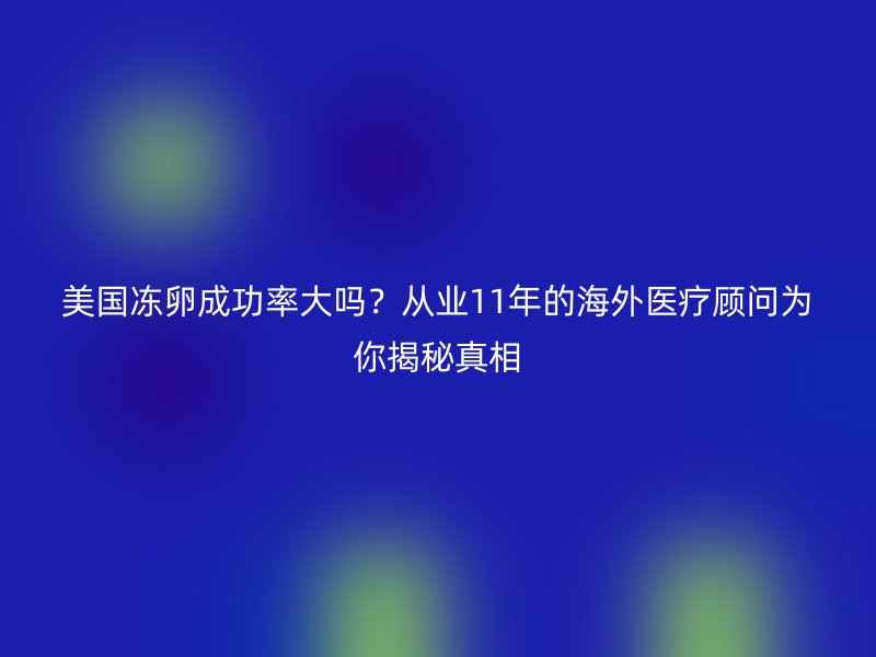 美国冻卵成功率大吗？从业11年的海外医疗顾问为你揭秘真相