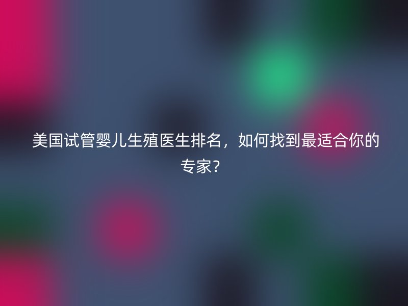  美国试管婴儿生殖医生排名，如何找到最适合你的专家？