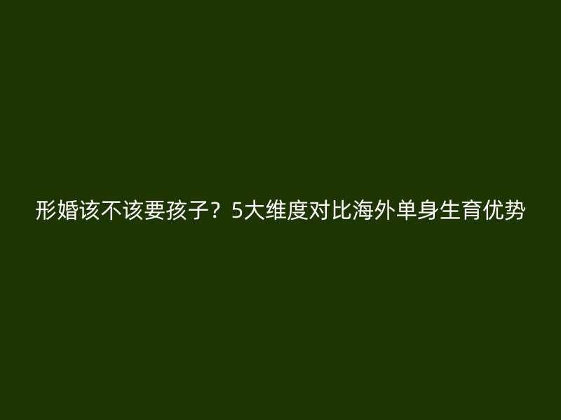 形婚该不该要孩子？5大维度对比海外单身生育优势