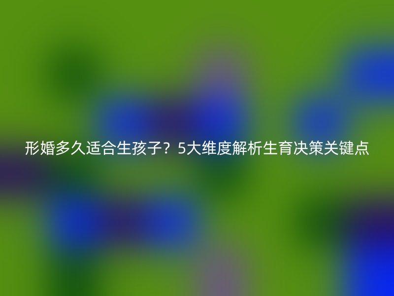 形婚多久适合生孩子？5大维度解析生育决策关键点