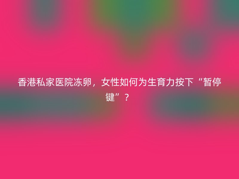 香港私家医院冻卵，女性如何为生育力按下“暂停键”？