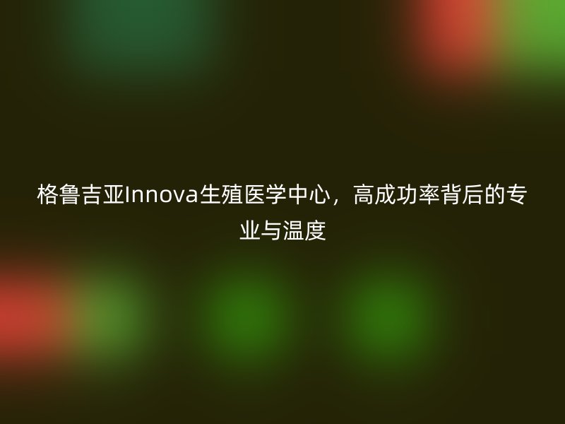 格鲁吉亚Innova生殖医学中心，高成功率背后的专业与温度