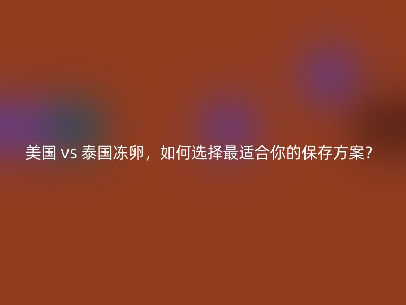 美国 vs 泰国冻卵，如何选择最适合你的保存方案？
