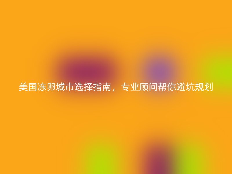美国冻卵城市选择指南，专业顾问帮你避坑规划