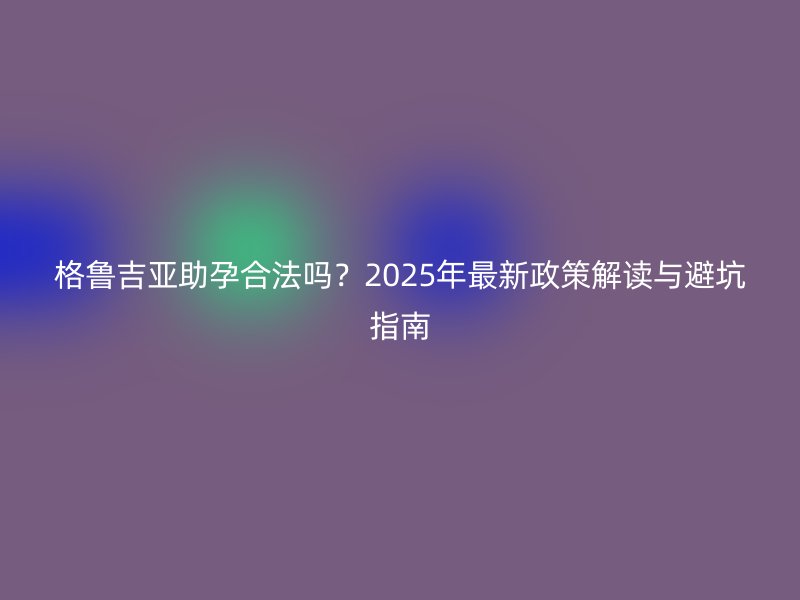 格鲁吉亚助孕合法吗？2025年最新政策解读与避坑指南