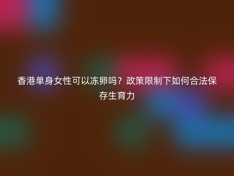 香港单身女性可以冻卵吗？政策限制下如何合法保存生育力