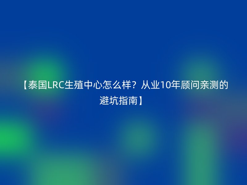 【泰国LRC生殖中心怎么样？从业10年顾问亲测的避坑指南】
