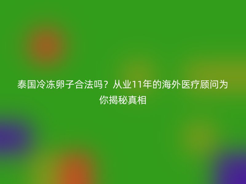 泰国冷冻卵子合法吗？从业11年的海外医疗顾问为你揭秘真相