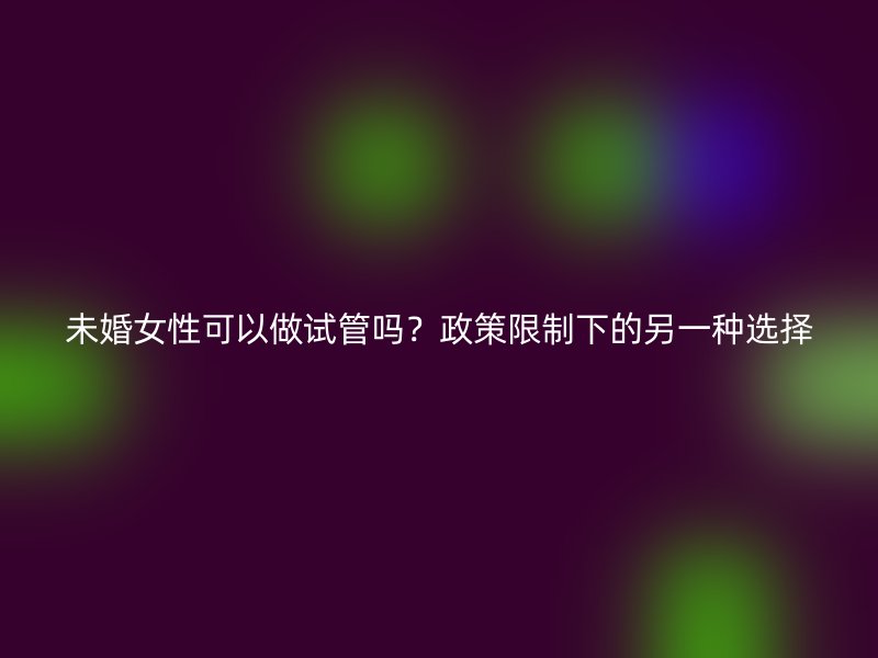 未婚女性可以做试管吗？政策限制下的另一种选择