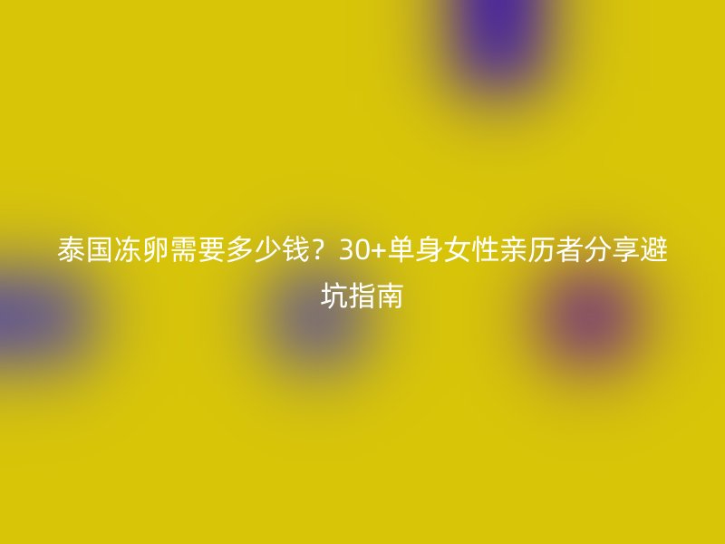 泰国冻卵需要多少钱？30+单身女性亲历者分享避坑指南