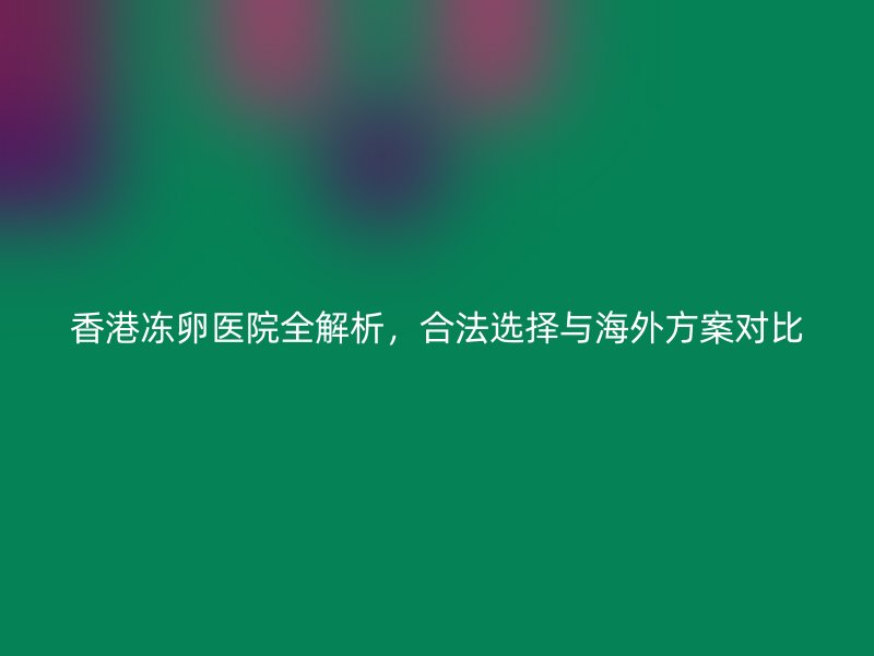 香港冻卵医院全解析，合法选择与海外方案对比