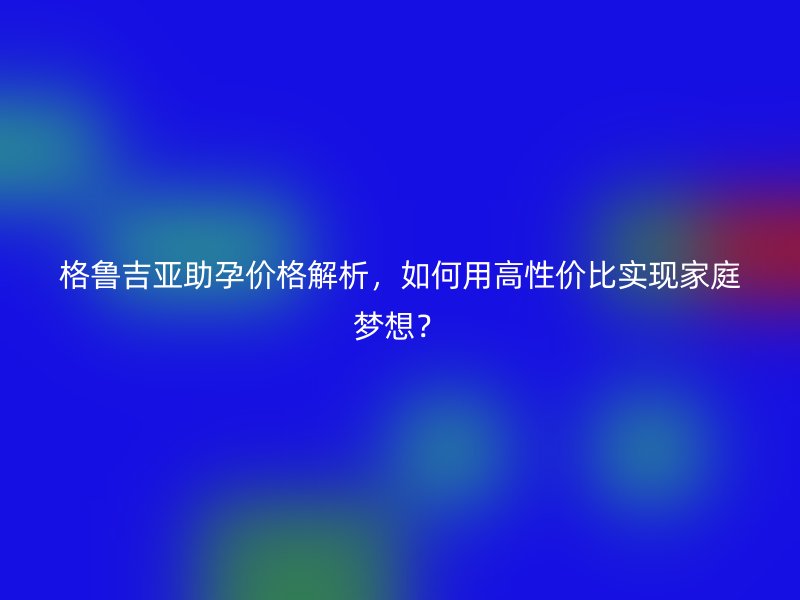格鲁吉亚助孕价格解析，如何用高性价比实现家庭梦想？