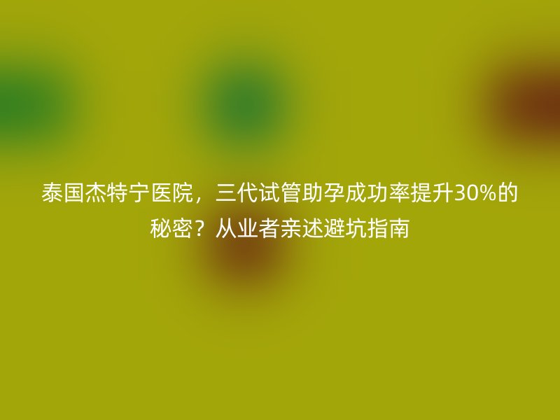 泰国杰特宁医院，三代试管助孕成功率提升30%的秘密？从业者亲述避坑指南