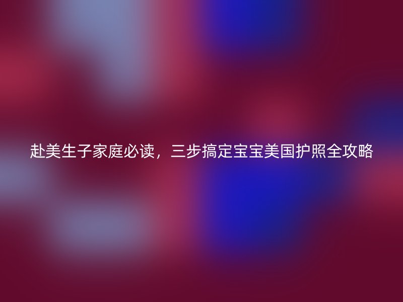 赴美生子家庭必读，三步搞定宝宝美国护照全攻略