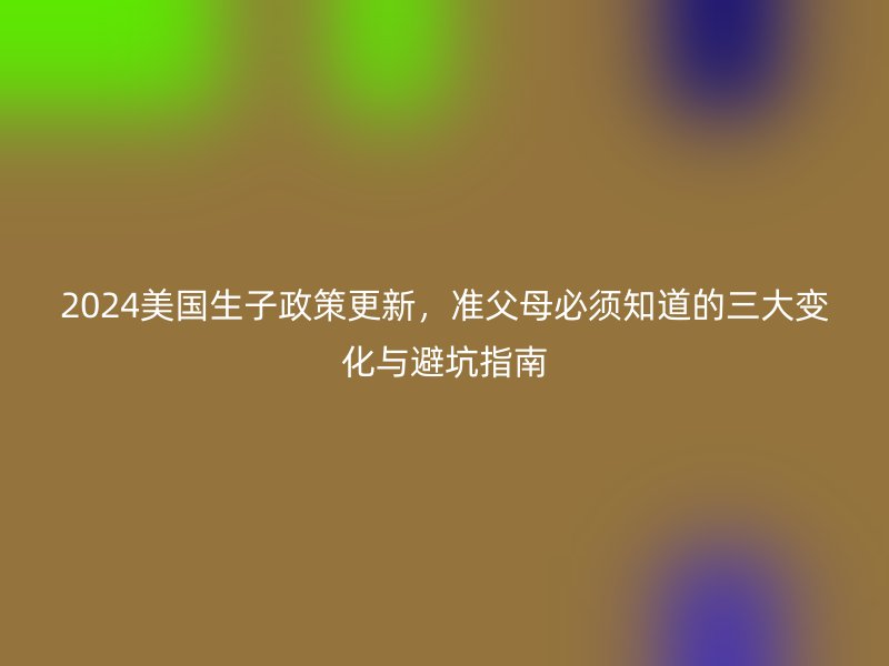 2024美国生子政策更新，准父母必须知道的三大变化与避坑指南