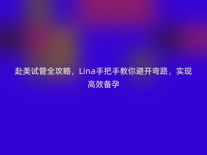 赴美试管全攻略，Lina手把手教你避开弯路，实现高效备孕