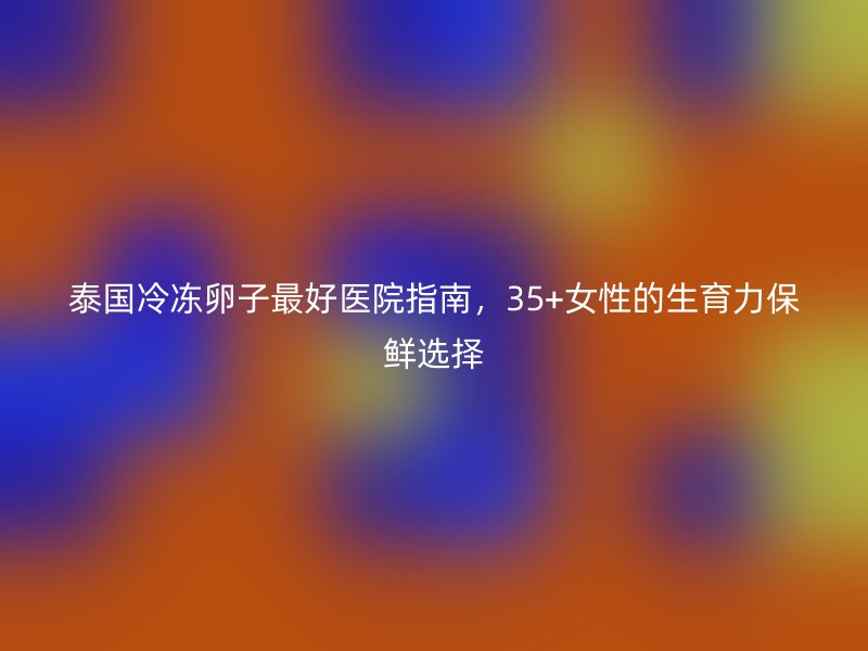 泰国冷冻卵子最好医院指南，35+女性的生育力保鲜选择