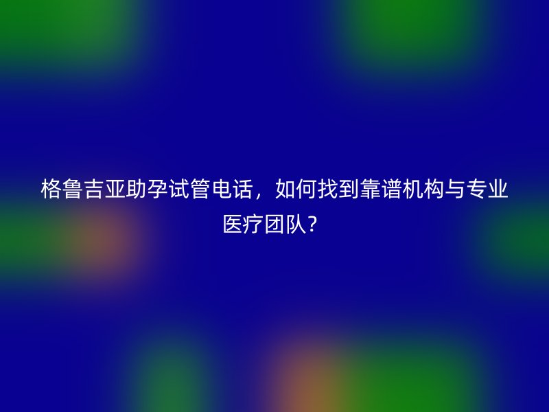 格鲁吉亚助孕试管电话，如何找到靠谱机构与专业医疗团队？