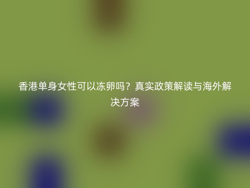 香港单身女性可以冻卵吗？真实政策解读与海外解决方案