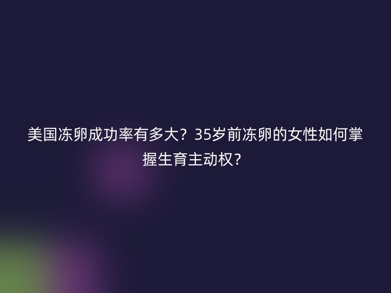 美国冻卵成功率有多大？35岁前冻卵的女性如何掌握生育主动权？