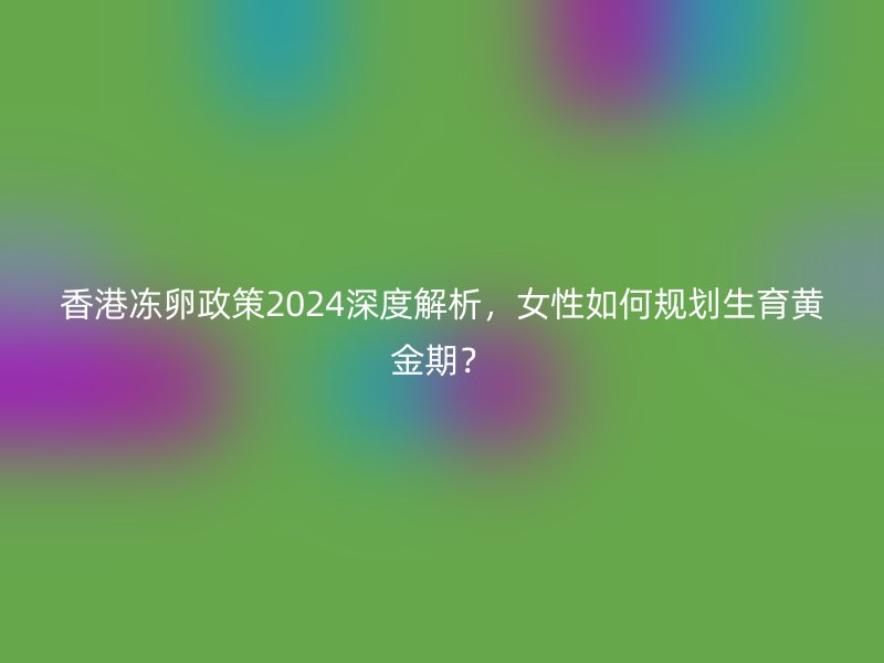 香港冻卵政策2024深度解析，女性如何规划生育黄金期？