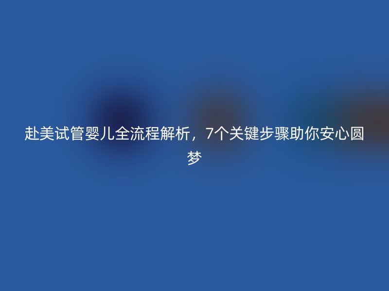 赴美试管婴儿全流程解析，7个关键步骤助你安心圆梦